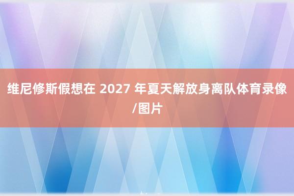 维尼修斯假想在 2027 年夏天解放身离队体育录像/图片