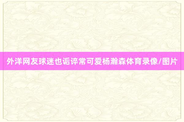 外洋网友球迷也诟谇常可爱杨瀚森体育录像/图片