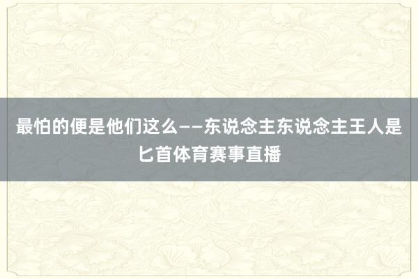 最怕的便是他们这么——东说念主东说念主王人是匕首体育赛事直播