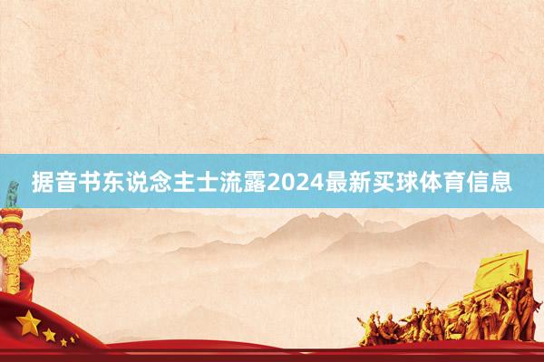 据音书东说念主士流露2024最新买球体育信息