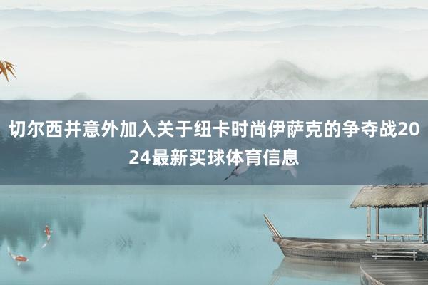 切尔西并意外加入关于纽卡时尚伊萨克的争夺战2024最新买球体育信息
