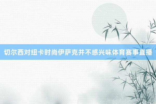切尔西对纽卡时尚伊萨克并不感兴味体育赛事直播