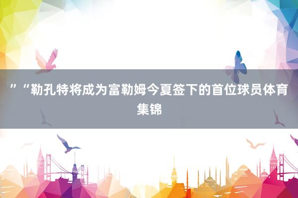 ”“勒孔特将成为富勒姆今夏签下的首位球员体育集锦
