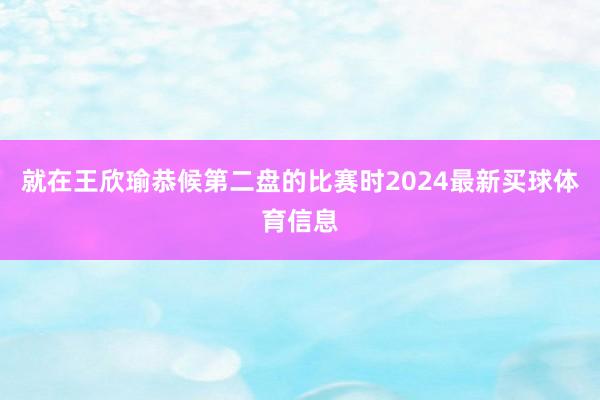 就在王欣瑜恭候第二盘的比赛时2024最新买球体育信息