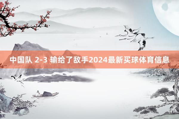 中国队 2-3 输给了敌手2024最新买球体育信息