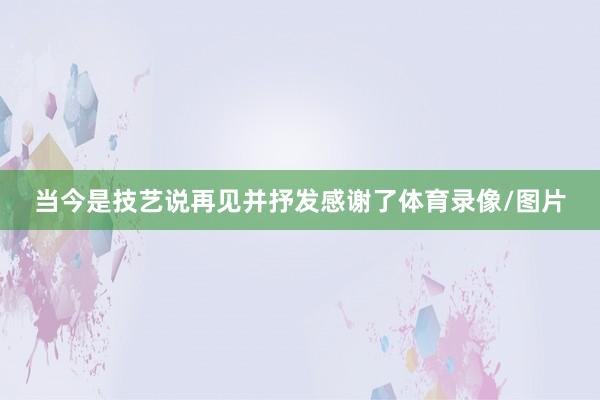 当今是技艺说再见并抒发感谢了体育录像/图片