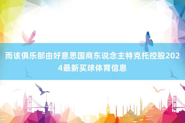 而该俱乐部由好意思国商东说念主特克托控股2024最新买球体育信息