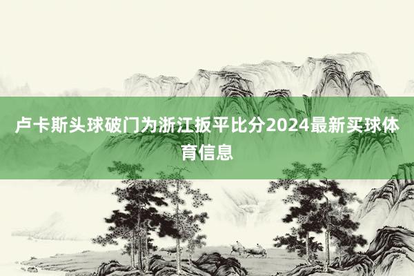 卢卡斯头球破门为浙江扳平比分2024最新买球体育信息