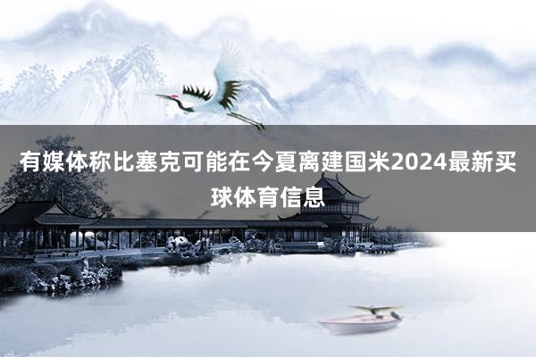 有媒体称比塞克可能在今夏离建国米2024最新买球体育信息