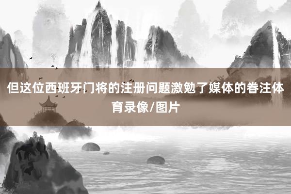 但这位西班牙门将的注册问题激勉了媒体的眷注体育录像/图片