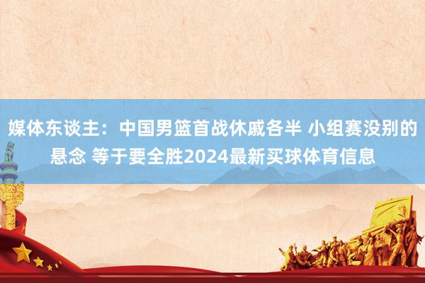 媒体东谈主：中国男篮首战休戚各半 小组赛没别的悬念 等于要全胜2024最新买球体育信息