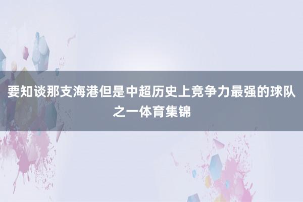 要知谈那支海港但是中超历史上竞争力最强的球队之一体育集锦