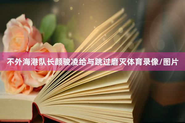 不外海港队长颜骏凌给与跳过磨灭体育录像/图片