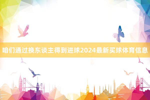 咱们通过换东谈主得到进球2024最新买球体育信息