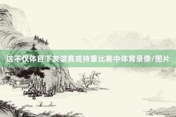 这不仅体目下友谊赛或持重比赛中体育录像/图片