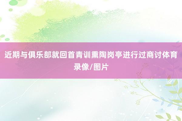 近期与俱乐部就回首青训熏陶岗亭进行过商讨体育录像/图片