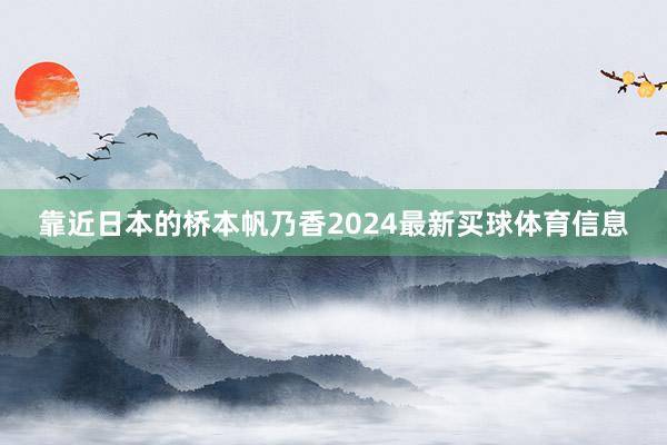 靠近日本的桥本帆乃香2024最新买球体育信息