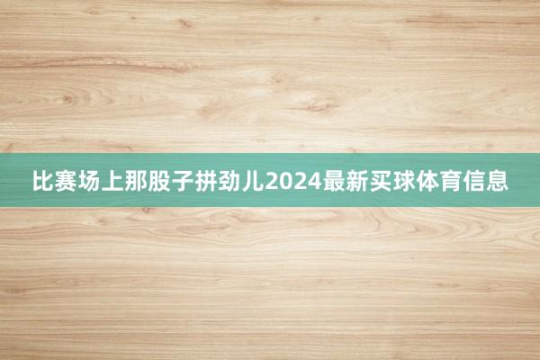 比赛场上那股子拼劲儿2024最新买球体育信息