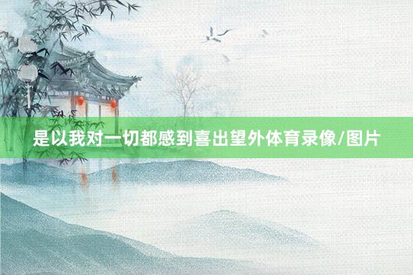 是以我对一切都感到喜出望外体育录像/图片