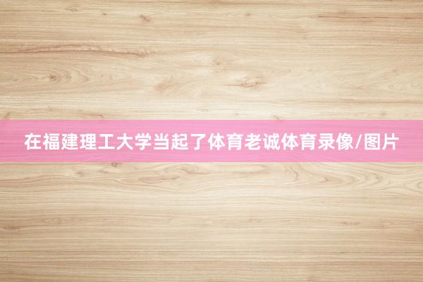 在福建理工大学当起了体育老诚体育录像/图片