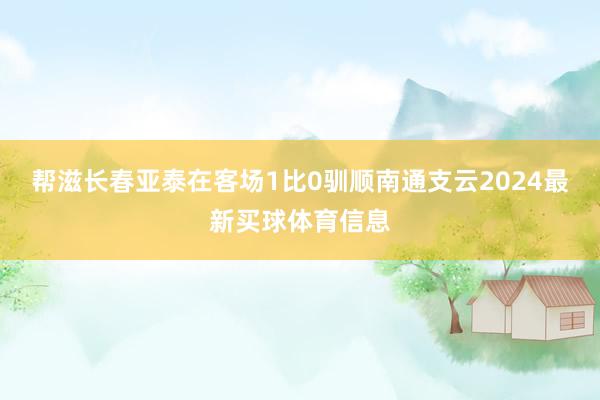 帮滋长春亚泰在客场1比0驯顺南通支云2024最新买球体育信息