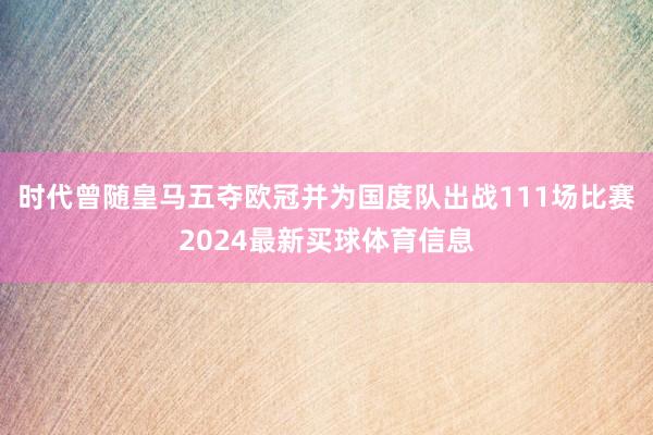 时代曾随皇马五夺欧冠并为国度队出战111场比赛2024最新买球体育信息