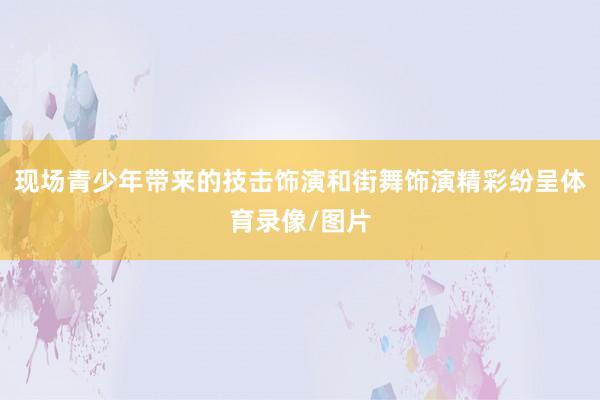 现场青少年带来的技击饰演和街舞饰演精彩纷呈体育录像/图片