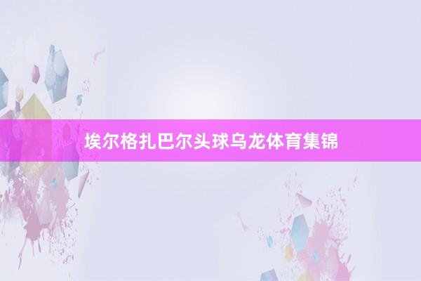 埃尔格扎巴尔头球乌龙体育集锦
