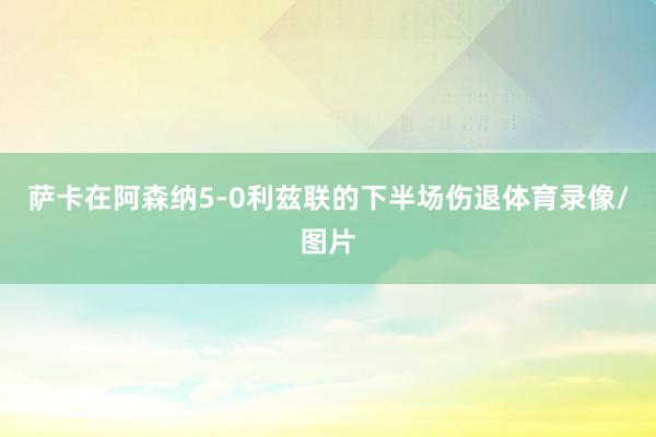 萨卡在阿森纳5-0利兹联的下半场伤退体育录像/图片
