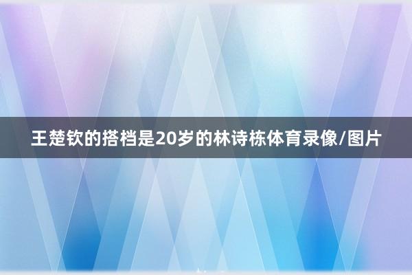 王楚钦的搭档是20岁的林诗栋体育录像/图片