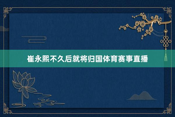 崔永熙不久后就将归国体育赛事直播