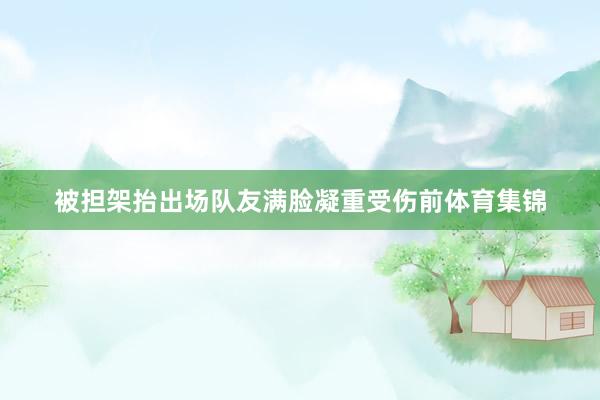 被担架抬出场队友满脸凝重受伤前体育集锦