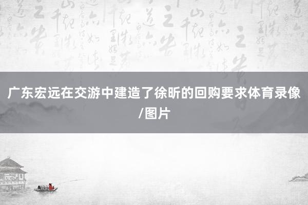广东宏远在交游中建造了徐昕的回购要求体育录像/图片