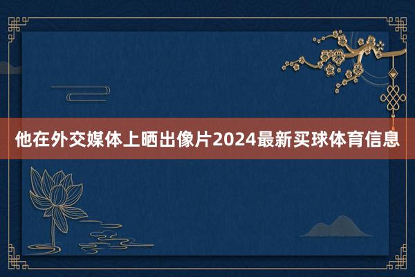 他在外交媒体上晒出像片2024最新买球体育信息
