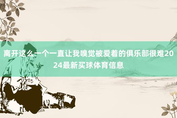离开这么一个一直让我嗅觉被爱着的俱乐部很难2024最新买球体育信息