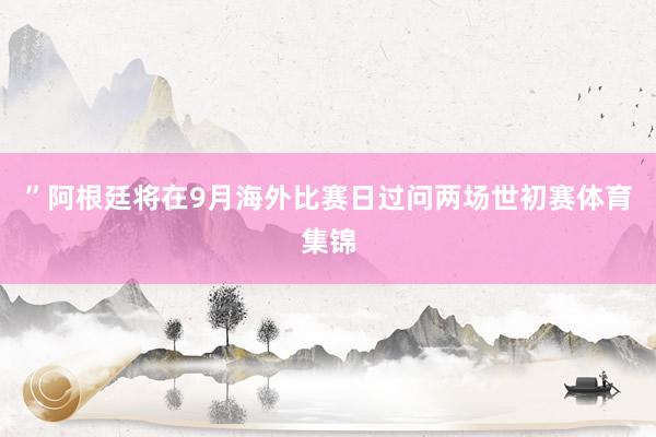 ”阿根廷将在9月海外比赛日过问两场世初赛体育集锦